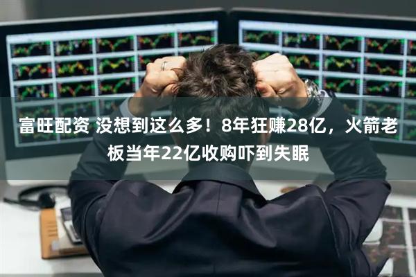 富旺配资 没想到这么多！8年狂赚28亿，火箭老板当年22亿收购吓到失眠