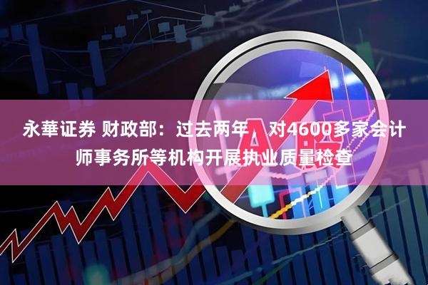 永華证券 财政部：过去两年，对4600多家会计师事务所等机构开展执业质量检查