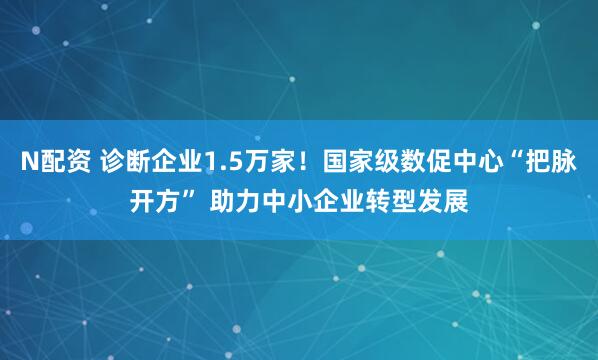 N配资 诊断企业1.5万家！国家级数促中心“把脉开方” 助力中小企业转型发展