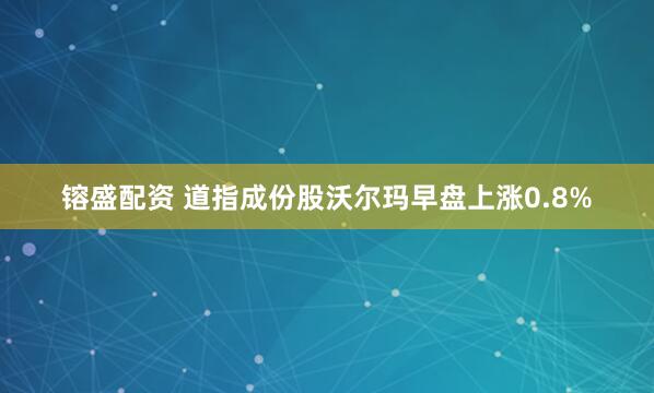 镕盛配资 道指成份股沃尔玛早盘上涨0.8%