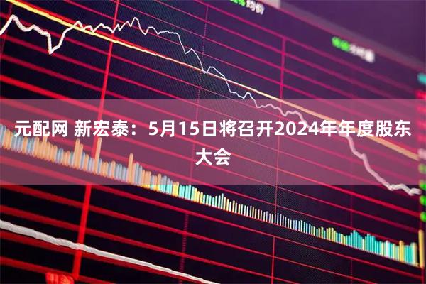 元配网 新宏泰：5月15日将召开2024年年度股东大会
