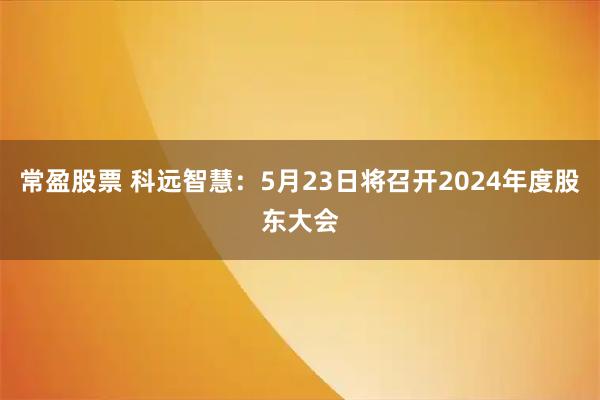 常盈股票 科远智慧：5月23日将召开2024年度股东大会