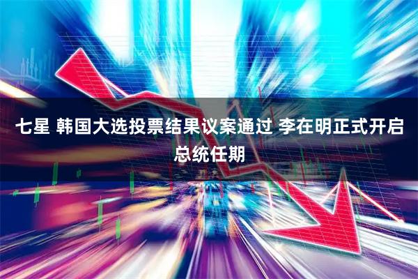 七星 韩国大选投票结果议案通过 李在明正式开启总统任期