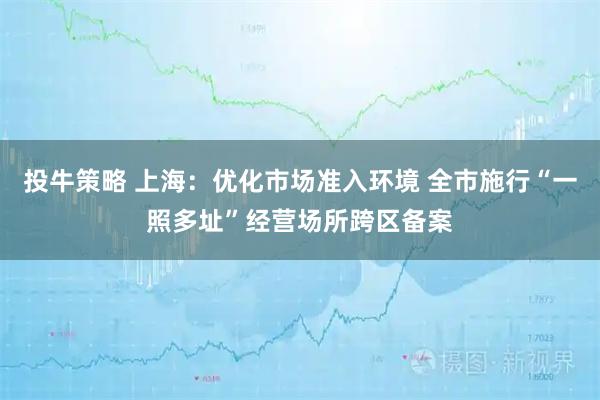 投牛策略 上海：优化市场准入环境 全市施行“一照多址”经营场所跨区备案