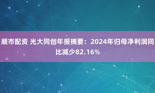 顺市配资 光大同创年报摘要：2024年归母净利润同比减少82.16%