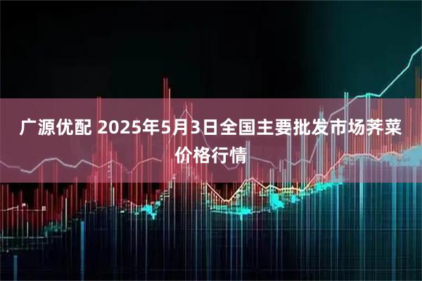 广源优配 2025年5月3日全国主要批发市场荠菜价格行情