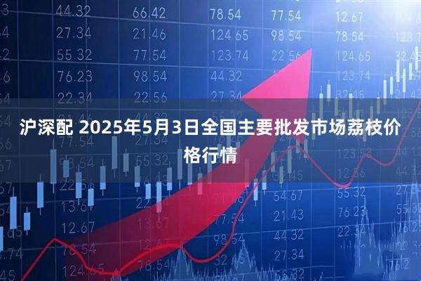 沪深配 2025年5月3日全国主要批发市场荔枝价格行情