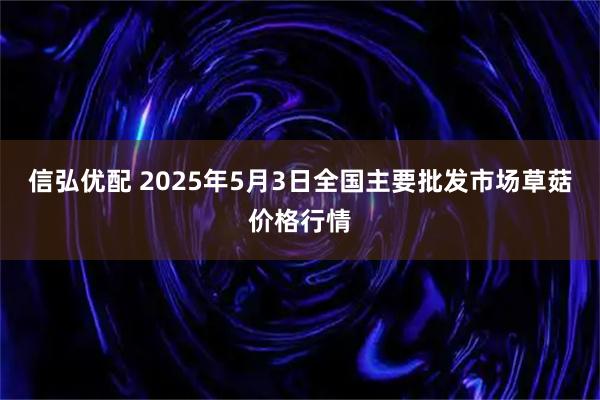 信弘优配 2025年5月3日全国主要批发市场草菇价格行情