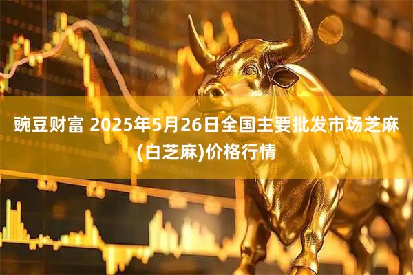 豌豆财富 2025年5月26日全国主要批发市场芝麻(白芝麻)价格行情