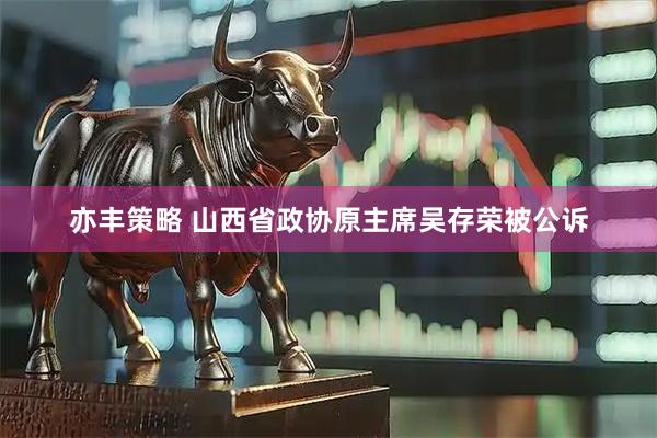 亦丰策略 山西省政协原主席吴存荣被公诉