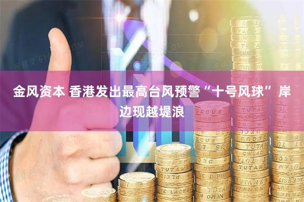 金风资本 香港发出最高台风预警“十号风球” 岸边现越堤浪
