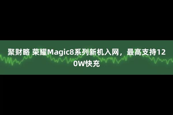 聚财略 荣耀Magic8系列新机入网，最高支持120W快充