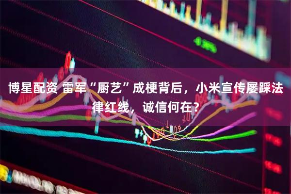 博星配资 雷军“厨艺”成梗背后，小米宣传屡踩法律红线，诚信何在？