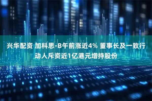 兴华配资 加科思-B午前涨近4% 董事长及一致行动人斥资近1亿港元增持股份