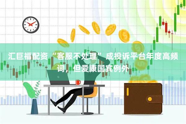 汇巨福配资 “客服不处理” 成投诉平台年度高频词，但爱康国宾例外