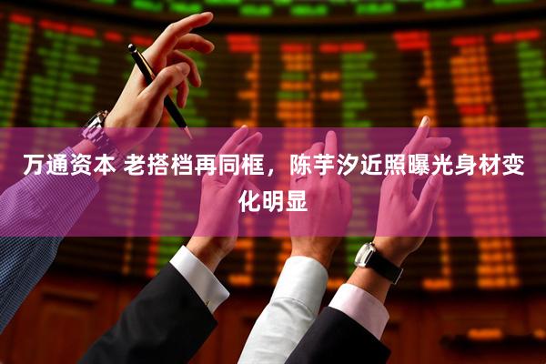万通资本 老搭档再同框，陈芋汐近照曝光身材变化明显