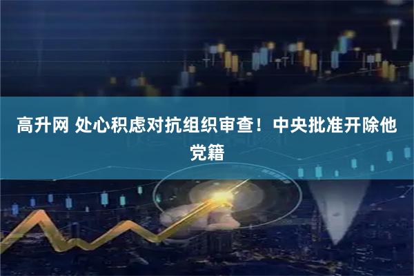高升网 处心积虑对抗组织审查！中央批准开除他党籍