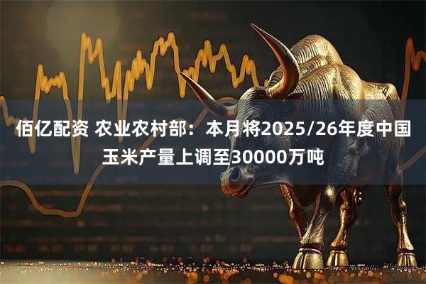 佰亿配资 农业农村部：本月将2025/26年度中国玉米产量上调至30000万吨