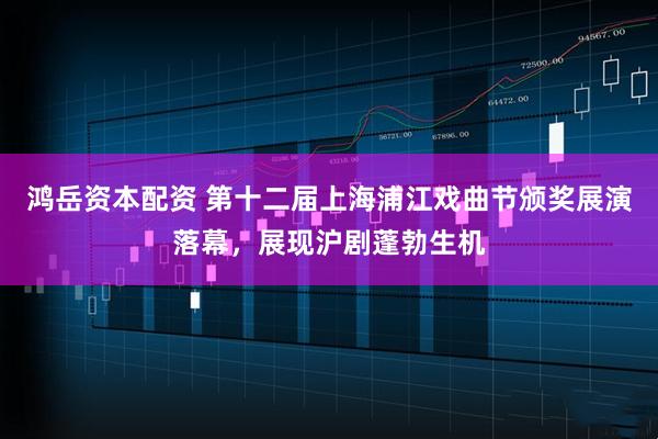 鸿岳资本配资 第十二届上海浦江戏曲节颁奖展演落幕，展现沪剧蓬勃生机