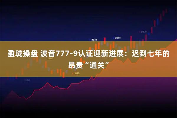 盈珑操盘 波音777-9认证迎新进展：迟到七年的昂贵“通关”