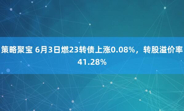 策略聚宝 6月3日燃23转债上涨0.08%，转股溢价率41.28%