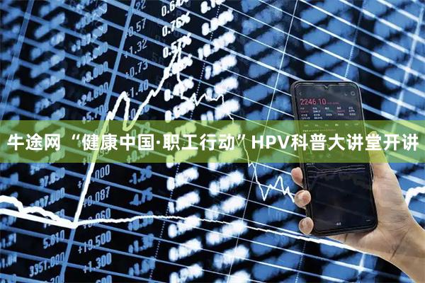 牛途网 “健康中国·职工行动”HPV科普大讲堂开讲