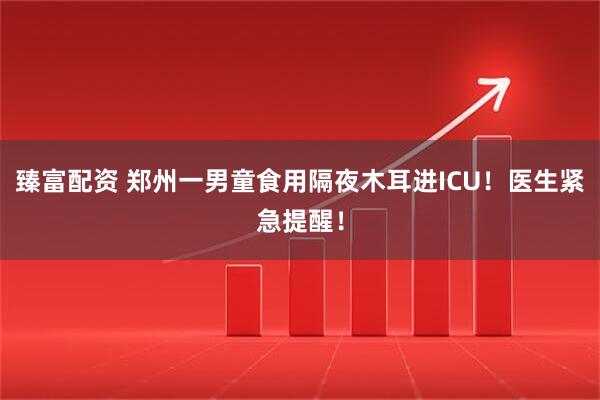 臻富配资 郑州一男童食用隔夜木耳进ICU！医生紧急提醒！