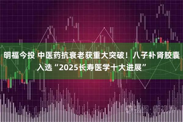 明福今投 中医药抗衰老获重大突破！八子补肾胶囊入选“2025长寿医学十大进展”
