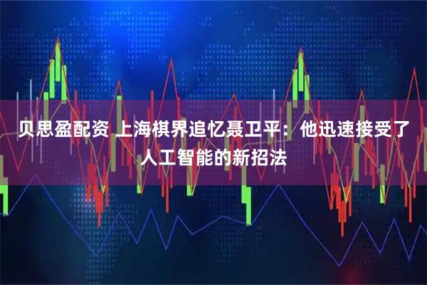 贝思盈配资 上海棋界追忆聂卫平：他迅速接受了人工智能的新招法