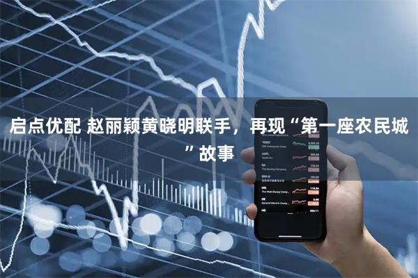 启点优配 赵丽颖黄晓明联手，再现“第一座农民城”故事