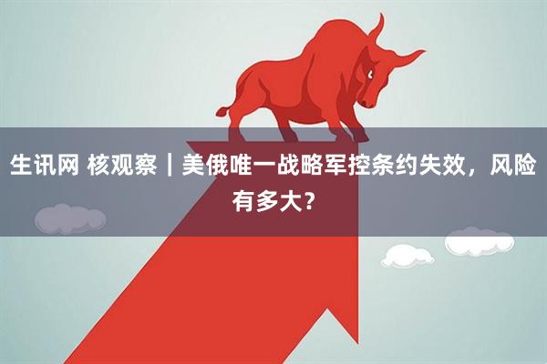 生讯网 核观察｜美俄唯一战略军控条约失效，风险有多大？