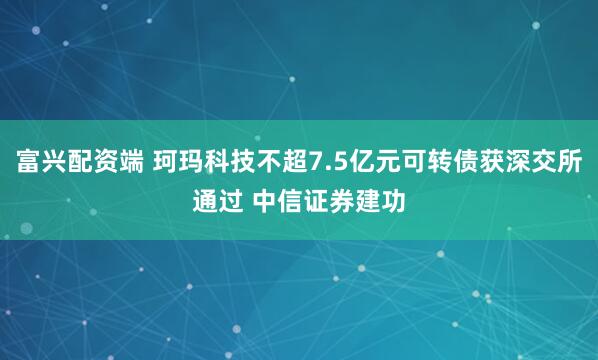 富兴配资端 珂玛科技不超7.5亿元可转债获深交所通过 中信证券建功