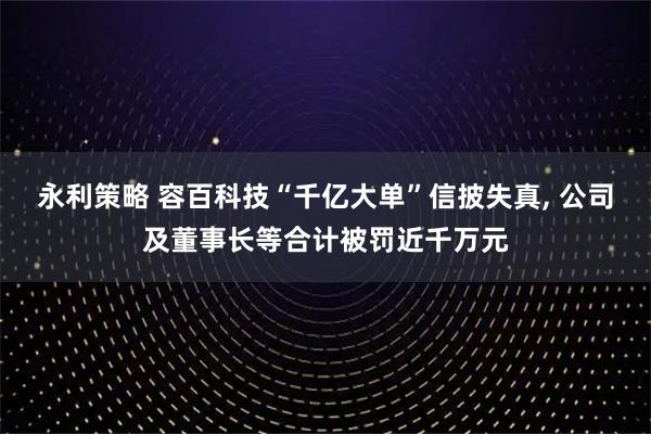 永利策略 容百科技“千亿大单”信披失真, 公司及董事长等合计被罚近千万元