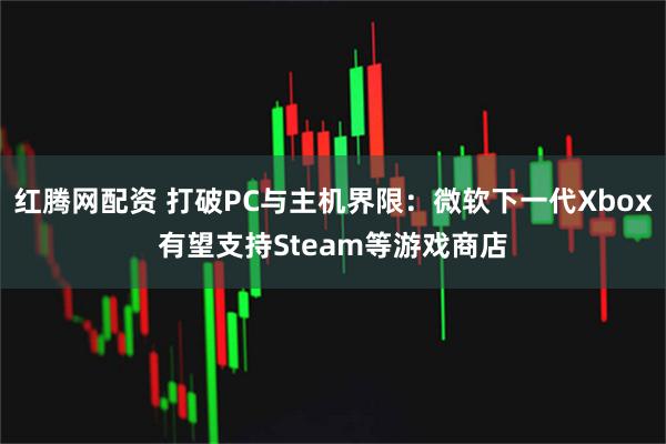 红腾网配资 打破PC与主机界限：微软下一代Xbox有望支持Steam等游戏商店