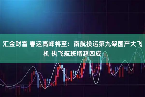 汇金财富 春运高峰将至：南航投运第九架国产大飞机 执飞航班增超四成