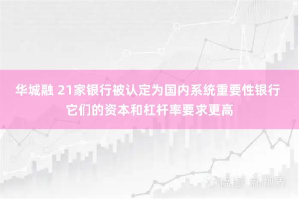 华城融 21家银行被认定为国内系统重要性银行 它们的资本和杠杆率要求更高