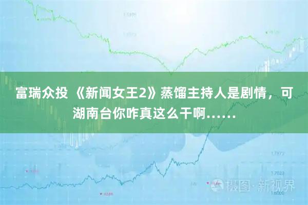 富瑞众投 《新闻女王2》蒸馏主持人是剧情，可湖南台你咋真这么干啊……