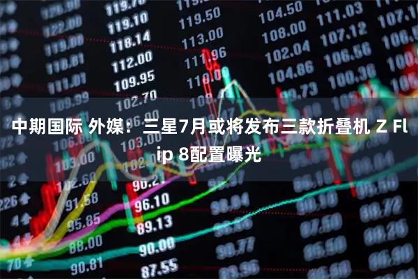 中期国际 外媒：三星7月或将发布三款折叠机 Z Flip 8配置曝光