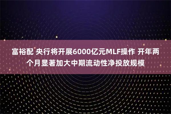 富裕配 央行将开展6000亿元MLF操作 开年两个月显著加大中期流动性净投放规模