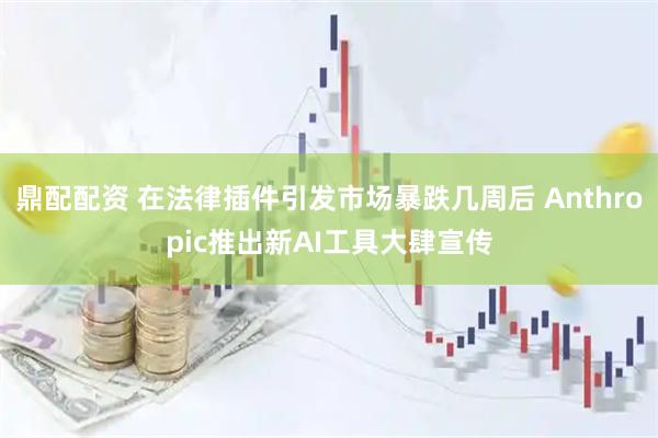 鼎配配资 在法律插件引发市场暴跌几周后 Anthropic推出新AI工具大肆宣传